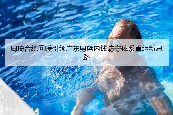 周琦合练回暖引领广东男篮内线防守体系重组新思路